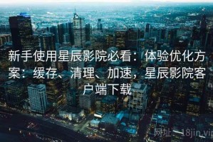 新手使用星辰影院必看：体验优化方案：缓存、清理、加速，星辰影院客户端下载