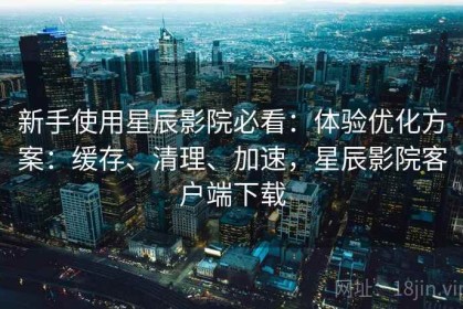新手使用星辰影院必看：体验优化方案：缓存、清理、加速，星辰影院客户端下载