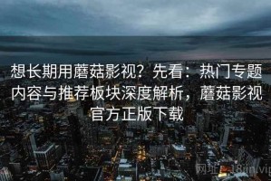 想长期用蘑菇影视？先看：热门专题内容与推荐板块深度解析，蘑菇影视官方正版下载