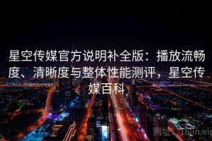 星空传媒官方说明补全版：播放流畅度、清晰度与整体性能测评，星空传媒百科
