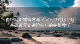 杏吧网页端官方与民间入口对比：从基础设置到进阶技巧的完整教学