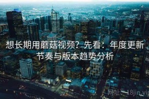 想长期用蘑菇视频？先看：年度更新节奏与版本趋势分析