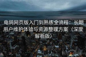 电鸽网页版入门到熟练全流程：长期用户维护体验与资源整理方案（深度解析版）