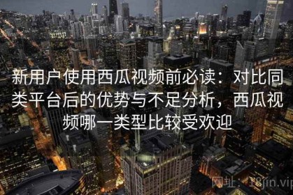 新用户使用西瓜视频前必读：对比同类平台后的优势与不足分析，西瓜视频哪一类型比较受欢迎