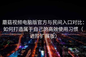 蘑菇视频电脑版官方与民间入口对比：如何打造属于自己的高效使用习惯（进阶扩展版）