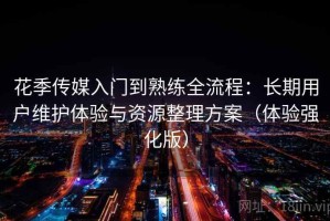 花季传媒入门到熟练全流程：长期用户维护体验与资源整理方案（体验强化版）