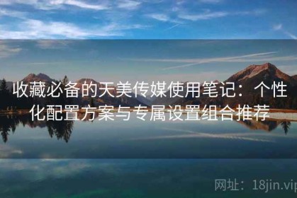 收藏必备的天美传媒使用笔记：个性化配置方案与专属设置组合推荐