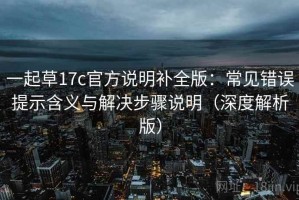 一起草17c官方说明补全版：常见错误提示含义与解决步骤说明（深度解析版）