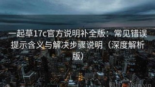 一起草17c官方说明补全版：常见错误提示含义与解决步骤说明（深度解析版）