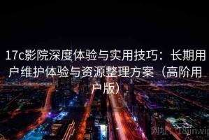 17c影院深度体验与实用技巧：长期用户维护体验与资源整理方案（高阶用户版）