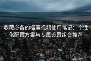 收藏必备的榴莲视频使用笔记：个性化配置方案与专属设置组合推荐