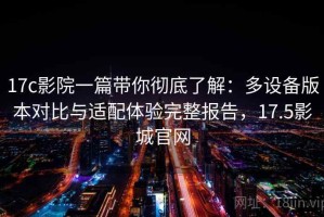 17c影院一篇带你彻底了解：多设备版本对比与适配体验完整报告，17.5影城官网