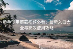 新手使用蘑菇视频必看：最新入口大全与高效使用攻略