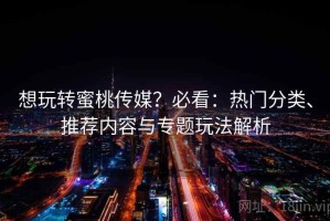 想玩转蜜桃传媒？必看：热门分类、推荐内容与专题玩法解析