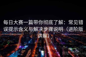 每日大赛一篇带你彻底了解：常见错误提示含义与解决步骤说明（进阶版讲解）