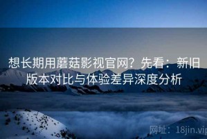 想长期用蘑菇影视官网？先看：新旧版本对比与体验差异深度分析