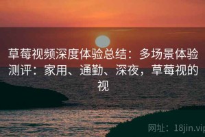 草莓视频深度体验总结：多场景体验测评：家用、通勤、深夜，草莓视的视
