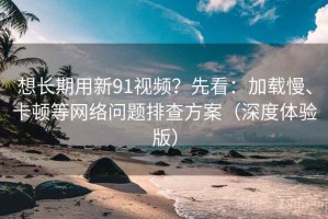 想长期用新91视频？先看：加载慢、卡顿等网络问题排查方案（深度体验版）