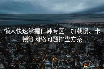 懒人快速掌握日韩专区：加载慢、卡顿等网络问题排查方案