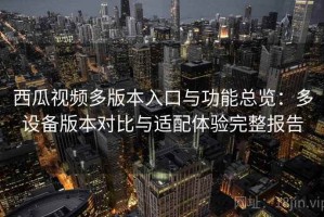 西瓜视频多版本入口与功能总览：多设备版本对比与适配体验完整报告