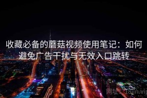 收藏必备的蘑菇视频使用笔记：如何避免广告干扰与无效入口跳转