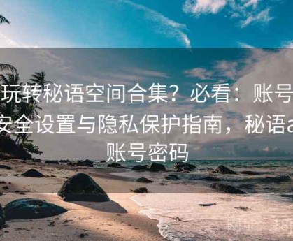 想玩转秘语空间合集？必看：账号信息安全设置与隐私保护指南，秘语app账号密码