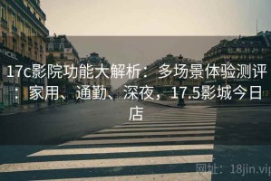 17c影院功能大解析：多场景体验测评：家用、通勤、深夜，17.5影城今日店