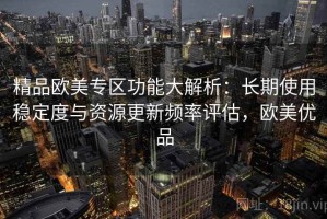 精品欧美专区功能大解析：长期使用稳定度与资源更新频率评估，欧美优品