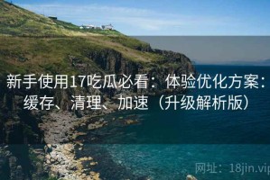 新手使用17吃瓜必看：体验优化方案：缓存、清理、加速（升级解析版）