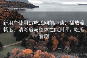 新用户使用17吃瓜网前必读：播放流畅度、清晰度与整体性能测评，吃瓜看剧