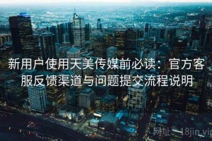 新用户使用天美传媒前必读：官方客服反馈渠道与问题提交流程说明