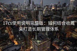 17cs使用说明完整版：如何结合收藏夹打造长期管理体系