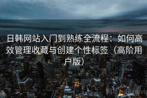 日韩网站入门到熟练全流程：如何高效管理收藏与创建个性标签（高阶用户版）