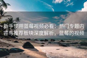 新手使用蓝莓视频必看：热门专题内容与推荐板块深度解析，蓝莓的视频