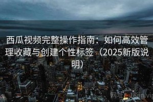 西瓜视频完整操作指南：如何高效管理收藏与创建个性标签（2025新版说明）