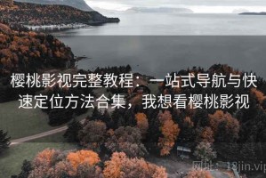 樱桃影视完整教程：一站式导航与快速定位方法合集，我想看樱桃影视