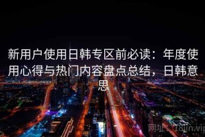 新用户使用日韩专区前必读：年度使用心得与热门内容盘点总结，日韩意思