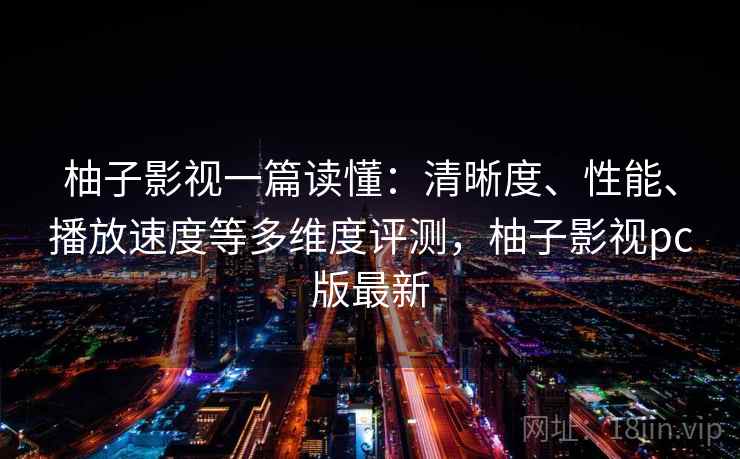 柚子影视一篇读懂：清晰度、性能、播放速度等多维度评测，柚子影视pc版最新