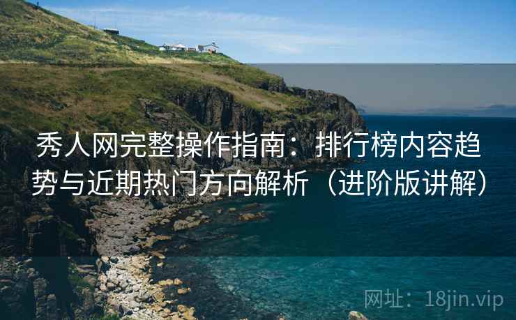 秀人网完整操作指南：排行榜内容趋势与近期热门方向解析（进阶版讲解）