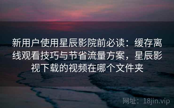 新用户使用星辰影院前必读：缓存离线观看技巧与节省流量方案，星辰影视下载的视频在哪个文件夹