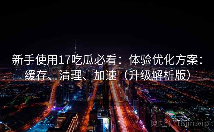 新手使用17吃瓜必看：体验优化方案：缓存、清理、加速（升级解析版）