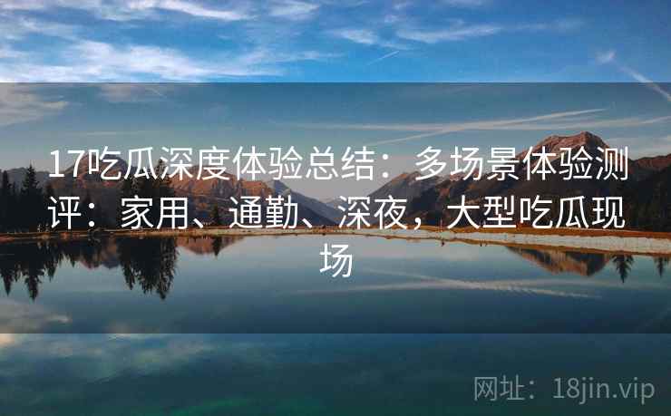 17吃瓜深度体验总结:多场景体验测评:家用、通勤、深夜,大型吃瓜现场 17吃瓜深度体验总结:多场景体验测评:家用、通勤、深夜,大型吃瓜现场