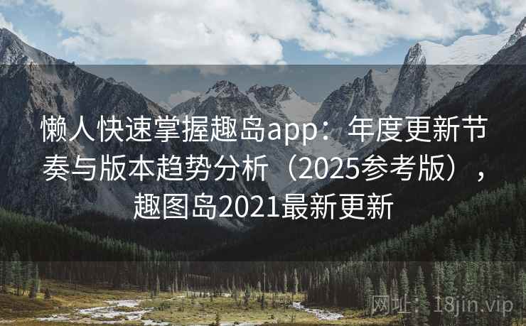 懒人快速掌握趣岛app：年度更新节奏与版本趋势分析（2025参考版），趣图岛2021最新更新
