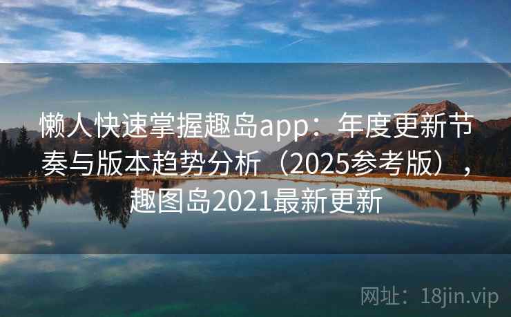 懒人快速掌握趣岛app：年度更新节奏与版本趋势分析（2025参考版），趣图岛2021最新更新