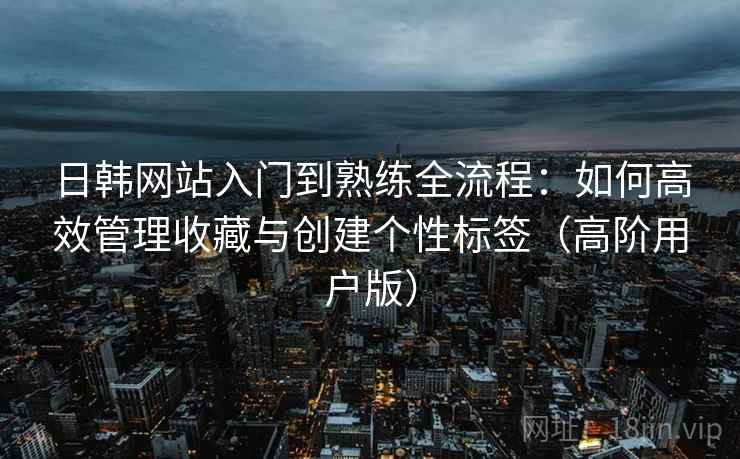 日韩网站入门到熟练全流程：如何高效管理收藏与创建个性标签（高阶用户版）