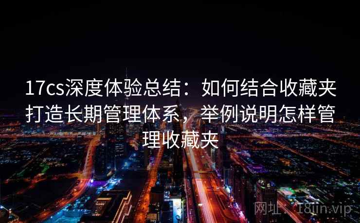 17cs深度体验总结：如何结合收藏夹打造长期管理体系，举例说明怎样管理收藏夹