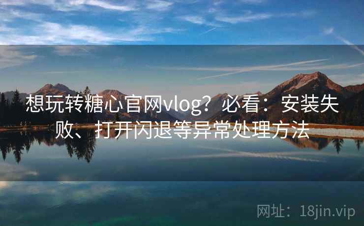 想玩转糖心官网vlog？必看：安装失败、打开闪退等异常处理方法