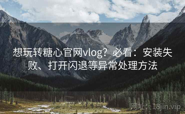想玩转糖心官网vlog？必看：安装失败、打开闪退等异常处理方法