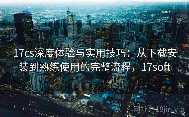 17cs深度体验与实用技巧：从下载安装到熟练使用的完整流程，17soft