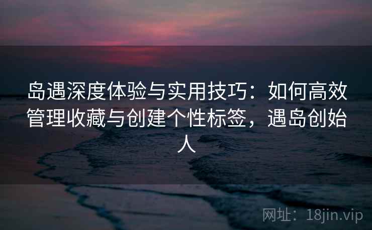 岛遇深度体验与实用技巧:如何高效管理收藏与创建个性标签,遇岛创始人 岛遇深度体验与实用技巧:如何高效管理收藏与创建个性标签,遇岛创始人